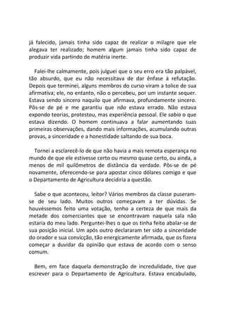 já falecido, jamais tinha sido capaz de realizar o milagre que ele
alegava ter realizado; homem algum jamais tinha sido capaz de
produzir vida partindo de matéria inerte.
Falei-lhe calmamente, pois julguei que o seu erro era tão palpável,
tão absurdo, que eu não necessitava de dar ênfase à refutação.
Depois que terminei, alguns membros do curso viram a tolice de sua
afirmativa; ele, no entanto, não o percebeu, por um instante sequer.
Estava sendo sincero naquilo que afirmava, profundamente sincero.
Pôs-se de pé e me garantiu que não estava errado. Não estava
expondo teorias, protestou, mas experiência pessoal. Ele sabia o que
estava dizendo. O homem continuava a falar aumentando suas
primeiras observações, dando mais informações, acumulando outras
provas, a sinceridade e a honestidade saltando de sua boca.
Tornei a esclarecê-lo de que não havia a mais remota esperança no
mundo de que ele estivesse certo ou mesmo quase certo, ou ainda, a
menos de mil quilômetros de distância da verdade. Pôs-se de pé
novamente, oferecendo-se para apostar cinco dólares comigo e que
o Departamento de Agricultura decidiria a questão.
Sabe o que aconteceu, leitor? Vários membros da classe puseram-
se de seu lado. Muitos outros começavam a ter dúvidas. Se
houvéssemos feito uma votação, tenho a certeza de que mais da
metade dos comerciantes que se encontravam naquela sala não
estaria do meu lado. Perguntei-lhes o que os tinha feito abalar-se de
sua posição inicial. Um após outro declararam ter sido a sinceridade
do orador e sua convicção, tão energicamente afirmada, que os fizera
começar a duvidar da opinião que estava de acordo com o senso
comum.
Bem, em face daquela demonstração de incredulidade, tive que
escrever para o Departamento de Agricultura. Estava encabulado,
 