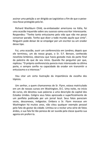assinar uma petição a ser dirigida ao Legislativo a fim de que o peixe-
roca fosse protegido pela lei.
Richard Washburn Child, ex-embaixador americano na Itália, foi
uma ocasião inquerido sobre seu sucesso como escritor interessante.
Respondeu: "Tenho tanto entusiasmo pela vida que não me posso
conservar parado. Tenho que dizer a todo mundo aquilo que sinto".
Ninguém pode deixar de se empolgar por um escritor ou um orador
desse tipo.
Fui, uma ocasião, ouvir um conferencista em Londres; depois que
ele terminou, um do nosso grupo, o Sr. E.F. Benson, conhecido
novelista britânico, observou que havia gostado mais da parte final
da palestra do que de seu início. Quando lhe perguntei por que,
replicou: "O próprio conferencista parecia mais interessado na última
parte, e sempre confio na capacidade do orador em transmitir o
entusiasmo e o interesse."
Vou citar um certa ilustração da importância da escolha dos
tópicos.
Um senhor, a quem chamaremos de Sr. Flynn, estava matriculado
em um de nossos cursos em Washington, D.C. Uma noite, no início
do curso, ele devotou suas palavras a uma descrição da capital dos
Estados Unidos. Coligira seus fatos apressada e superficialmente de
um panfleto publicado por um jornal local. Seus fatos pareciam
secos, desconexos, indigestos. Embora o Sr. Flynn morasse em
Washington há muitos anos, não citou qualquer exemplo pessoal
pelo fato de gostar da cidade. Limitou-se a recitar uma série de fatos
áridos, e sua fala foi tão penosa de ser ouvida pela classe quanto sua
agonia em proferi-la.
 
