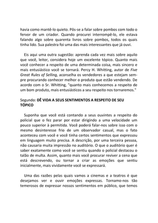 havia como mantê-lo quieto. Pôs-se a falar sobre pombos com todo o
fervor de um criador. Quando procurei interrompê-lo, ele estava
falando algo sobre quarenta livros sobre pombos, todos os quais
tinha lido. Sua palestra foi uma das mais interessantes que já ouvi.
Eis aqui uma outra sugestão: aprenda cada vez mais sobre aquilo
que você, leitor, considera hoje um excelente tópico. Quanto mais
você conhecer a respeito de uma determinada coisa, mais sincero e
mais entusiástico você se tornará. Percy H. Whitting, autor de Five
Great Rules of Selling, aconselha os vendedores a que estejam sem-
pre procurando conhecer melhor o produto que estão vendendo. De
acordo com o Sr. Whitting, "quanto mais conhecemos a respeito de
um bom produto, mais entusiásticos a seu respeito nos tornaremos."
Segundo: DÊ VIDA A SEUS SENTIMENTOS A RESPEITO DE SEU
TÓPICO
Suponha que você está contando a seus ouvintes a respeito do
policial que o fez parar por estar dirigindo a uma velocidade um
pouco superior à permitida. Você poderá falar-nos sobre isso com o
mesmo desinteresse frio de um observador casual, mas o fato
aconteceu com você e você tinha certos sentimentos que expressou
em linguagem muito precisa. A descrição, por uma terceira pessoa,
não causaria muita impressão no auditório. O que o auditório quer é
saber exatamente como você se sentiu quando o policial destacou o
talão de multa. Assim, quanto mais você procurar reviver a cena que
está descrevendo, ou tornar a criar as emoções que sentiu
inicialmente, mais vividamente você se expressará.
Uma das razões pelas quais vamos a cinemas e a teatros é que
desejamos ver e ouvir emoções expressas. Tornamo-nos tão
temerosos de expressar nossos sentimentos em público, que temos
 