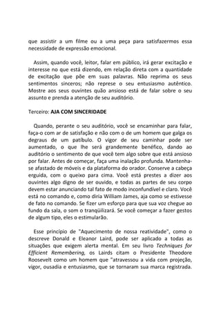 que assistir a um filme ou a uma peça para satisfazermos essa
necessidade de expressão emocional.
Assim, quando você, leitor, falar em público, irá gerar excitação e
interesse no que está dizendo, em relação direta com a quantidade
de excitação que põe em suas palavras. Não reprima os seus
sentimentos sinceros; não represe o seu entusiasmo autêntico.
Mostre aos seus ouvintes quão ansioso está de falar sobre o seu
assunto e prenda a atenção de seu auditório.
Terceiro: AJA COM SINCERIDADE
Quando, perante o seu auditório, você se encaminhar para falar,
faça-o com ar de satisfação e não com o de um homem que galga os
degraus de um patíbulo. O vigor de seu caminhar pode ser
aumentado, o que lhe será grandemente benéfico, dando ao
auditório o sentimento de que você tem algo sobre que está ansioso
por falar. Antes de começar, faça uma inalação profunda. Mantenha-
se afastado de móveis e da plataforma do orador. Conserve a cabeça
erguida, com o queixo para cima. Você está prestes a dizer aos
ouvintes algo digno de ser ouvido, e todas as partes de seu corpo
devem estar anunciando tal fato de modo inconfundível e claro. Você
está no comando e, como diria William James, aja como se estivesse
de fato no comando. Se fizer um esforço para que sua voz chegue ao
fundo da sala, o som o tranqüilizará. Se você começar a fazer gestos
de algum tipo, eles o estimularão.
Esse princípio de "Aquecimento de nossa reatividade", como o
descreve Donald e Eleanor Laird, pode ser aplicado a todas as
situações que exigem alerta mental. Em seu livro Techniques for
Efficient Remembering, os Lairds citam o Presidente Theodore
Roosevelt como um homem que "atravessou a vida com projeção,
vigor, ousadia e entusiasmo, que se tornaram sua marca registrada.
 