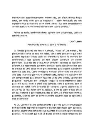 Mostrava-se absorventemente interessado, ou efetivamente fingia
estar, em tudo com que se deparava". Teddy Roosevelt era um
expoente vivo da filosofia de William James: "Aja com sinceridade e
você se tornará naturalmente sincero em tudo o que faz."
Acima de tudo, lembre-se disto: agindo com sinceridade, você se
sentirá sincero.
CAPÍTULO 6
Partilhando a Palestra com o Auditório
A famosa palestra de Russel Conwell, "Acres of Dia-monds", foi
pronunciada cerca de seis mil vezes. Seria para pensar-se que uma
palestra repetida tantas vezes se entranharia tanto no cérebro do
conferencista que palavra ou tom algum variariam ao serem
proferidos. Esse não era o caso. O Dr. Conwell sabia que os auditórios
diferem. Ele reconhecia que tinha de fazer cada auditório sentir que
se tratava de uma coisa viva e pessoal criada para aquele auditório e
somente para ele. Como conseguia Conwell obter êxito em manter
viva esta inter-rela-ção entre conferencista, palestra e auditório, de
um compromisso para outro? "Quando visito uma cidade," grande ou
pequena", escreveu ele, "procuro chegar lá suficientemente cedo
para me avistar com o chefe dos correios, com o barbeiro, com o
gerente do hotel, com diretores de colégios, alguns sacerdotes, e
então vou às lojas falar com as pessoas, a fim de saber o que existe
em sua história e que oportunidades ali têm. Só então faço minhas
palestras, falando com os ouvintes sobre assuntos que se aplicam a
eles localmente."
O Dr. Conwell estava perfeitamente a par de que a comunicação
bem sucedida depende do quanto o orador pode fazer com que suas
palavras sejam uma parte de seus ouvintes e estes uma parte de suas
palavras. Aí está por que não se dispõe de uma cópia verdadeira de
 