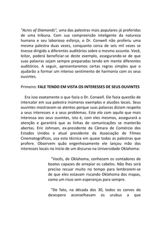 "Acres of Diamonds", uma das palestras mais populares já proferidas
de uma tribuna. Com sua compreensão inteligente da natureza
humana e seu laborioso esforço, o Dr. Conwell não proferiu uma
mesma palestra duas vezes, conquanto cerca de seis mil vezes se
tivesse dirigido a diferentes auditórios sobre o mesmo assunto. Você,
leitor, poderá beneficiar-se deste exemplo, assegurando-se de que
suas palavras sejam sempre preparadas tendo em mente diferentes
auditórios. A seguir, apresentaremos certas regras simples que o
ajudarão a formar um intenso sentimento de harmonia com os seus
ouvintes.
Primeiro: FALE TENDO EM VISTA OS INTERESSES DE SEUS OUVINTES
Era isso exatamente o que fazia o Dr. Conwell. Ele fazia questão de
intercalar em sua palestra inúmeros exemplos e alusões locais. Seus
ouvintes mostravam-se atentos porque suas palavras diziam respeito
a seus interesses e a seus problemas. Este elo com aquilo que mais
interessa aos seus ouvintes, isto é, com eles mesmos, assegurará a
atenção e garantirá que as linhas de comunicações se manterão
abertas. Eric Johnson, ex-presidente da Câmara de Comércio dos
Estados Unidos e atual presidente da Associação de Filmes
Cinematográficos, usa esta técnica em quase todas as palestras que
profere. Observem quão engenhosamente ele lançou mão dos
interesses locais no início de um discurso na Universidade Oklahoma:
"Vocês, de Oklahoma, conhecem os contadores de
boatos capazes de arrepiar os cabelos. Não lhes será
preciso recuar muito no tempo para lembrarem-se
de que eles estavam riscando Oklahoma dos mapas,
como um risco sem esperanças para sempre.
"De fato, na década dos 30, todos os corvos do
desespero aconselhavam os urubus a que
 