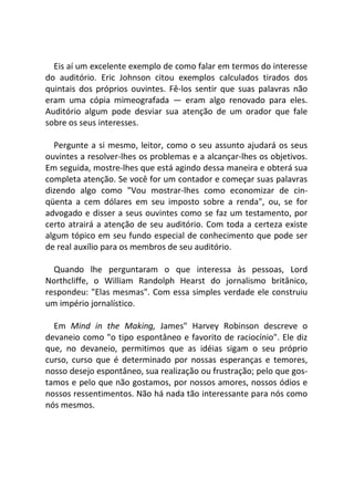 Eis aí um excelente exemplo de como falar em termos do interesse
do auditório. Eric Johnson citou exemplos calculados tirados dos
quintais dos próprios ouvintes. Fê-los sentir que suas palavras não
eram uma cópia mimeografada — eram algo renovado para eles.
Auditório algum pode desviar sua atenção de um orador que fale
sobre os seus interesses.
Pergunte a si mesmo, leitor, como o seu assunto ajudará os seus
ouvintes a resolver-lhes os problemas e a alcançar-lhes os objetivos.
Em seguida, mostre-lhes que está agindo dessa maneira e obterá sua
completa atenção. Se você for um contador e começar suas palavras
dizendo algo como "Vou mostrar-lhes como economizar de cin-
qüenta a cem dólares em seu imposto sobre a renda", ou, se for
advogado e disser a seus ouvintes como se faz um testamento, por
certo atrairá a atenção de seu auditório. Com toda a certeza existe
algum tópico em seu fundo especial de conhecimento que pode ser
de real auxílio para os membros de seu auditório.
Quando lhe perguntaram o que interessa às pessoas, Lord
Northcliffe, o William Randolph Hearst do jornalismo britânico,
respondeu: "Elas mesmas". Com essa simples verdade ele construiu
um império jornalístico.
Em Mind in the Making, James" Harvey Robinson descreve o
devaneio como "o tipo espontâneo e favorito de raciocínio". Ele diz
que, no devaneio, permitimos que as idéias sigam o seu próprio
curso, curso que é determinado por nossas esperanças e temores,
nosso desejo espontâneo, sua realização ou frustração; pelo que gos-
tamos e pelo que não gostamos, por nossos amores, nossos ódios e
nossos ressentimentos. Não há nada tão interessante para nós como
nós mesmos.
 