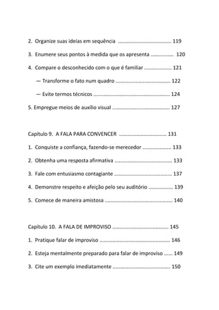 2. Organize suas ideias em sequência ..................................... 119
3. Enumere seus pontos à medida que os apresenta ................ 120
4. Compare o desconhecido com o que é familiar ................... 121
― Transforme o fato num quadro ...................................... 122
― Evite termos técnicos ..................................................... 124
5. Empregue meios de auxílio visual ........................................ 127
Capítulo 9. A FALA PARA CONVENCER ................................. 131
1. Conquiste a confiança, fazendo-se merecedor .................... 133
2. Obtenha uma resposta afirmativa ........................................ 133
3. Fale com entusiasmo contagiante ........................................ 137
4. Demonstre respeito e afeição pelo seu auditório ................. 139
5. Comece de maneira amistosa ............................................... 140
Capítulo 10. A FALA DE IMPROVISO ....................................... 145
1. Pratique falar de improviso ................................................. 146
2. Esteja mentalmente preparado para falar de improviso ...... 149
3. Cite um exemplo imediatamente ........................................ 150
 