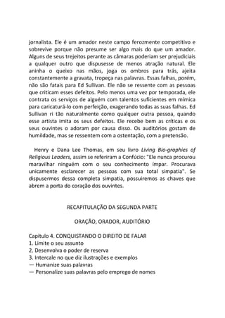 jornalista. Ele é um amador neste campo ferozmente competitivo e
sobrevive porque não presume ser algo mais do que um amador.
Alguns de seus trejeitos perante as câmaras poderiam ser prejudiciais
a qualquer outro que dispusesse de menos atração natural. Ele
aninha o queixo nas mãos, joga os ombros para trás, ajeita
constantemente a gravata, tropeça nas palavras. Essas falhas, porém,
não são fatais para Ed Sullivan. Ele não se ressente com as pessoas
que criticam esses defeitos. Pelo menos uma vez por temporada, ele
contrata os serviços de alguém com talentos suficientes em mímica
para caricaturá-lo com perfeição, exagerando todas as suas falhas. Ed
Sullivan ri tão naturalmente como qualquer outra pessoa, quando
esse artista imita os seus defeitos. Ele recebe bem as críticas e os
seus ouvintes o adoram por causa disso. Os auditórios gostam de
humildade, mas se ressentem com a ostentação, com a pretensão.
Henry e Dana Lee Thomas, em seu livro Living Bio-graphies of
Religious Leaders, assim se referiram a Confúcio: "Ele nunca procurou
maravilhar ninguém com o seu conhecimento ímpar. Procurava
unicamente esclarecer as pessoas com sua total simpatia". Se
dispusermos dessa completa simpatia, possuiremos as chaves que
abrem a porta do coração dos ouvintes.
RECAPITULAÇÃO DA SEGUNDA PARTE
ORAÇÃO, ORADOR, AUDITÓRIO
Capítulo 4. CONQUISTANDO O DIREITO DE FALAR
1. Limite o seu assunto
2. Desenvolva o poder de reserva
3. Intercale no que diz ilustrações e exemplos
— Humanize suas palavras
— Personalize suas palavras pelo emprego de nomes
 