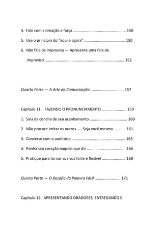 4. Fale com animação e força ................................................. 150
5. Use o princípio do “aqui e agora” ...................................... 150
6. Não fale de improviso ― Apresente uma fala de
improviso .......................................................................... 152
Quarta Parte ― A Arte da Comunicação ............................... 157
Capítulo 11. FAZENDO O PRONUNCIAMENTO ....................... 159
1. Saia da concha de seu acanhamento ................................... 160
2. Não procure imitar os outros ― Seja você mesmo ........... 161
3. Converse com o auditório .................................................. 163
4. Ponha seu coração naquilo que diz .................................... 166
5. Pratique para tornar sua voz forte e flexível ...................... 168
Quinta Parte ― O Desafio da Palavra Fácil ........................ 171
Capítulo 12. APRESENTANDO ORADORES, ENTREGANDO E
 