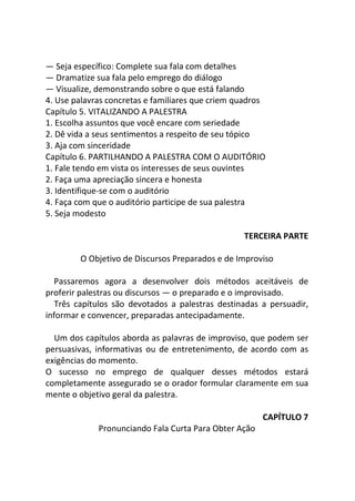 — Seja específico: Complete sua fala com detalhes
— Dramatize sua fala pelo emprego do diálogo
— Visualize, demonstrando sobre o que está falando
4. Use palavras concretas e familiares que criem quadros
Capítulo 5. VITALIZANDO A PALESTRA
1. Escolha assuntos que você encare com seriedade
2. Dê vida a seus sentimentos a respeito de seu tópico
3. Aja com sinceridade
Capítulo 6. PARTILHANDO A PALESTRA COM O AUDITÓRIO
1. Fale tendo em vista os interesses de seus ouvintes
2. Faça uma apreciação sincera e honesta
3. Identifique-se com o auditório
4. Faça com que o auditório participe de sua palestra
5. Seja modesto
TERCEIRA PARTE
O Objetivo de Discursos Preparados e de Improviso
Passaremos agora a desenvolver dois métodos aceitáveis de
proferir palestras ou discursos — o preparado e o improvisado.
Três capítulos são devotados a palestras destinadas a persuadir,
informar e convencer, preparadas antecipadamente.
Um dos capítulos aborda as palavras de improviso, que podem ser
persuasivas, informativas ou de entretenimento, de acordo com as
exigências do momento.
O sucesso no emprego de qualquer desses métodos estará
completamente assegurado se o orador formular claramente em sua
mente o objetivo geral da palestra.
CAPÍTULO 7
Pronunciando Fala Curta Para Obter Ação
 