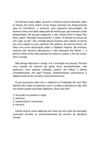 Um famoso bispo inglês, durante a Primeira Guerra Mundial, falou
às tropas em Camp Upton. Essas tropas estavam em deslocamento
para as trincheiras, e somente uma pequena porcentagem de
homens tinha uma idéia adequada do motivo por que estavam sendo
despachados. Sei porque perguntei a eles. Ainda assim o bispo lhes
falou sobre "Amizade Internacional" e sobre "O Direito da Sérvia de
Um Lugar ao Sol". Ora, metade desses homens nem sabiam se Sérvia
era uma cidade ou uma moléstia. Ele poderia, da mesma forma, ter
feito uma outra dissertação sobre a hipótese nebular. No entanto,
nenhum dos homens abandonou a sala enquanto ele falava — a
polícia militar tinha sido postada em todas as saídas, a fim de cortar-
lhes o escape.
Não desejo depreciar o bispo. Era a erudição em pessoa. Perante
uma reunião de homens da igreja teria, provavelmente, sido
poderoso. Com aqueles soldados, porém, ele falhou e falhou
completamente. Por quê? Porque, evidentemente, desconhecia o
objetivo preciso de sua fala e como pronunciá-la.
O que queremos dizer com o objetivo ou finalidade de uma fala?
Apenas isto: todas as palestras, quer o orador o perceba ou não, têm
um destes quatro principais objetivos. Quais são eles?
1. Persuadir ou conduzir à ação.
2. Informar.
3. Impressionar e convencer.
4. Entreter.
Vamos ilustrar esses objetivos por meio de uma série de exemplos
concretos durante os pronunciamentos da carreira de Abraham
Lincoln.
 