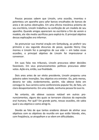 Poucas pessoas sabem que Lincoln, uma ocasião, inventou e
patenteou um aparelho para safar barcos encalhados de bancos de
areia e de outras obstruções. Em uma oficina mecânica próxima de
seu escritório, Lincoln trabalhou na confecção de um modelo de seu
aparelho. Quando amigos apareciam no escritório a fim de verem o
modelo, ele não media sacrifícios para explicá-lo. O principal objetivo
dessas explicações era informar.
Ao pronunciar sua imortal oração em Gettysburg, ao proferir seu
primeiro e seu segundo discursos de posse, quando Henry Clay
morreu e Lincoln fez o panegírico de sua vida — em todas essas
ocasiões, o principal objetivo de Lincoln foi impressionar e
convencer.
Em suas falas nos tribunais, Lincoln procurava obter decisões
favoráveis. Em seus pronunciamentos políticos procurava obter
votos. Ação era, então, sua finalidade.
Dois anos antes de ser eleito presidente, Lincoln preparou uma
palestra sobre invenções. Seu objetivo era entreter. Ou, pelo menos,
deveria ter sido; evidentemente, porém, não obteve êxito em
consegui-lo. Sua carreira como conferencista popular foi, de fato, um
claro desapontamento. Em uma cidade, nenhuma pessoa foi ouvi-lo.
No entanto, ele obteve sucesso notável em outros pro-
nunciamentos, alguns dos quais se tornaram clássicos da expressão
oral humana. Por quê? Em grande parte, nessas ocasiões, ele sabia
qual o seu objetivo e como atingi-lo.
Devido ao fato de que tantos oradores deixam de alinhar seus
objetivos com os objetivos da reunião em que estão falando, eles,
com freqüência, se atrapalham e se vêem em dificuldades.
 