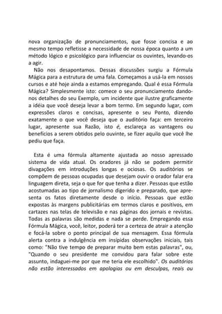 nova organização de pronunciamentos, que fosse concisa e ao
mesmo tempo refletisse a necessidade de nossa época quanto a um
método lógico e psicológico para influenciar os ouvintes, levando-os
a agir.
Não nos desapontamos. Dessas discussões surgiu a Fórmula
Mágica para a estrutura de uma fala. Começamos a usá-la em nossos
cursos e até hoje ainda a estamos empregando. Qual é essa Fórmula
Mágica? Simplesmente isto: comece o seu pronunciamento dando-
nos detalhes do seu Exemplo, um incidente que ilustre graficamente
a idéia que você deseja levar a bom termo. Em segundo lugar, com
expressões claros e concisas, apresente o seu Ponto, dizendo
exatamente o que você deseja que o auditório faça: em terceiro
lugar, apresente sua Razão, isto é, esclareça as vantagens ou
benefícios a serem obtidos pelo ouvinte, se fizer aquilo que você lhe
pediu que faça.
Esta é uma fórmula altamente ajustada ao nosso apressado
sistema de vida atual. Os oradores já não se podem permitir
divagações em introduções longas e ociosas. Os auditórios se
compõem de pessoas ocupadas que desejam ouvir o orador falar era
linguagem direta, seja o que for que tenha a dizer. Pessoas que estão
acostumadas ao tipo de jornalismo digerido e preparado, que apre-
senta os fatos diretamente desde o início. Pessoas que estão
expostas às margens publicitárias em termos claros e positivos, em
cartazes nas telas de televisão e nas páginas dos jornais e revistas.
Todas as palavras são medidas e nada se perde. Empregando essa
Fórmula Mágica, você, leitor, poderá ter a certeza de atrair a atenção
e focá-la sobre o ponto principal de sua mensagem. Essa fórmula
alerta contra a indulgência em insípidas observações iniciais, tais
como: "Não tive tempo de preparar muito bem estas palavras", ou,
"Quando o seu presidente me convidou para falar sobre este
assunto, indaguei-me por que me teria ele escolhido". Os auditórios
não estão interessados em apologias ou em desculpas, reais ou
 