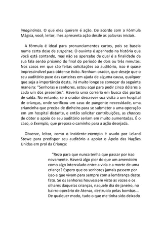imaginárias. O que eles querem é ação. De acordo com a Fórmula
Mágica, você, leitor, lhes apresenta ação desde as palavras iniciais.
A fórmula é ideal para pronunciamentos curtos, pois se baseia
numa certa dose de suspense. O ouvinte é apanhado na história que
você está contando, mas não se apercebe de qual é a finalidade de
sua fala senão próximo do final do período de dois ou três minutos.
Nos casos em que são feitas solicitações ao auditório, isso é quase
imprescindível para obter-se êxito. Nenhum orador, que deseje que o
seu auditório puxe das carteiras em ajuda de alguma causa, qualquer
que seja a importância desta, irá muito longe se começar da seguinte
maneira: "Senhoras e senhores, estou aqui para pedir cinco dólares a
cada um dos presentes". Haveria uma correria em busca das portas
de saída. No entanto, se o orador descrever sua visita a um hospital
de crianças, onde verificou um caso de pungente necessidade, uma
criancinha que precisa de dinheiro para se submeter a uma operação
em um hospital distante, e então solicitar contribuições, as chances
de obter o apoio de seu auditório seriam em muito aumentadas. É o
caso, o Exemplo, que prepara o caminho para a ação desejada.
Observe, leitor, como o incidente-exemplo é usado por Leland
Stowe para predispor seu auditório a apoiar o Apelo das Nações
Unidas em prol da Criança:
"Rezo para que nunca tenha que passar por isso
novamente. Haverá algo pior do que um amendoim
como algo intercalado entre a vida e a morte de uma
criança? Espero que os senhores jamais passem por
isso e que vivam para sempre com a lembrança deste
fato. Se os senhores houvessem visto as vozes e os
olhares daquelas crianças, naquele dia de janeiro, no
bairro operário de Atenas, destruído pelas bombas...
De qualquer modo, tudo o que me tinha sido deixado
 