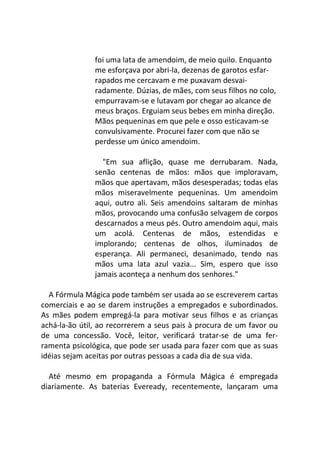 foi uma lata de amendoim, de meio quilo. Enquanto
me esforçava por abri-la, dezenas de garotos esfar-
rapados me cercavam e me puxavam desvai-
radamente. Dúzias, de mães, com seus filhos no colo,
empurravam-se e lutavam por chegar ao alcance de
meus braços. Erguiam seus bebes em minha direção.
Mãos pequeninas em que pele e osso esticavam-se
convulsivamente. Procurei fazer com que não se
perdesse um único amendoim.
"Em sua aflição, quase me derrubaram. Nada,
senão centenas de mãos: mãos que imploravam,
mãos que apertavam, mãos desesperadas; todas elas
mãos miseravelmente pequeninas. Um amendoim
aqui, outro ali. Seis amendoins saltaram de minhas
mãos, provocando uma confusão selvagem de corpos
descarnados a meus pés. Outro amendoim aqui, mais
um acolá. Centenas de mãos, estendidas e
implorando; centenas de olhos, iluminados de
esperança. Ali permaneci, desanimado, tendo nas
mãos uma lata azul vazia... Sim, espero que isso
jamais aconteça a nenhum dos senhores."
A Fórmula Mágica pode também ser usada ao se escreverem cartas
comerciais e ao se darem instruções a empregados e subordinados.
As mães podem empregá-la para motivar seus filhos e as crianças
achá-la-ão útil, ao recorrerem a seus pais à procura de um favor ou
de uma concessão. Você, leitor, verificará tratar-se de uma fer-
ramenta psicológica, que pode ser usada para fazer com que as suas
idéias sejam aceitas por outras pessoas a cada dia de sua vida.
Até mesmo em propaganda a Fórmula Mágica é empregada
diariamente. As baterias Eveready, recentemente, lançaram uma
 