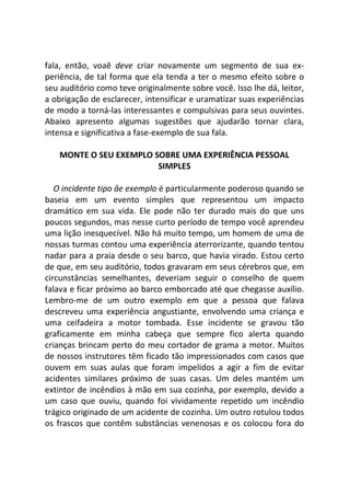fala, então, voaê deve criar novamente um segmento de sua ex-
periência, de tal forma que ela tenda a ter o mesmo efeito sobre o
seu auditório como teve originalmente sobre você. Isso lhe dá, leitor,
a obrigação de esclarecer, intensificar e uramatizar suas experiências
de modo a torná-las interessantes e compulsivas para seus ouvintes.
Abaixo apresento algumas sugestões que ajudarão tornar clara,
intensa e significativa a fase-exemplo de sua fala.
MONTE O SEU EXEMPLO SOBRE UMA EXPERIÊNCIA PESSOAL
SIMPLES
O incidente tipo âe exemplo é particularmente poderoso quando se
baseia em um evento simples que representou um impacto
dramático em sua vida. Ele pode não ter durado mais do que uns
poucos segundos, mas nesse curto período de tempo você aprendeu
uma lição inesquecível. Não há muito tempo, um homem de uma de
nossas turmas contou uma experiência aterrorizante, quando tentou
nadar para a praia desde o seu barco, que havia virado. Estou certo
de que, em seu auditório, todos gravaram em seus cérebros que, em
circunstâncias semelhantes, deveriam seguir o conselho de quem
falava e ficar próximo ao barco emborcado até que chegasse auxílio.
Lembro-me de um outro exemplo em que a pessoa que falava
descreveu uma experiência angustiante, envolvendo uma criança e
uma ceifadeira a motor tombada. Esse incidente se gravou tão
graficamente em minha cabeça que sempre fico alerta quando
crianças brincam perto do meu cortador de grama a motor. Muitos
de nossos instrutores têm ficado tão impressionados com casos que
ouvem em suas aulas que foram impelidos a agir a fim de evitar
acidentes similares próximo de suas casas. Um deles mantém um
extintor de incêndios à mão em sua cozinha, por exemplo, devido a
um caso que ouviu, quando foi vividamente repetido um incêndio
trágico originado de um acidente de cozinha. Um outro rotulou todos
os frascos que contêm substâncias venenosas e os colocou fora do
 