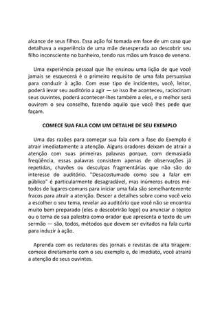 alcance de seus filhos. Essa ação foi tomada em face de um caso que
detalhava a experiência de uma mãe desesperada ao descobrir seu
filho inconsciente no banheiro, tendo nas mãos um frasco de veneno.
Uma experiência pessoal que lhe ensinou uma lição de que você
jamais se esquecerá é o primeiro requisito de uma fala persuasiva
para conduzir à ação. Com esse tipo de incidentes, você, leitor,
poderá levar seu auditório a agir — se isso lhe aconteceu, raciocinam
seus ouvintes, poderá acontecer-lhes também a eles, e o melhor será
ouvirem o seu conselho, fazendo aquilo que você lhes pede que
façam.
COMECE SUA FALA COM UM DETALHE DE SEU EXEMPLO
Uma das razões para começar sua fala com a fase do Exemplo é
atrair imediatamente a atenção. Alguns oradores deixam de atrair a
atenção com suas primeiras palavras porque, com demasiada
freqüência, essas palavras consistem apenas de observações já
repetidas, chavões ou desculpas fragmentárias que não são do
interesse do auditório. "Desacostumado como sou a falar em
público" é particularmente desagradável, mas inúmeros outros mé-
todos de lugares-comuns para iniciar uma fala são semelhantemente
fracos para atrair a atenção. Descer a detalhes sobre como você veio
a escolher o seu tema, revelar ao auditório que você não se encontra
muito bem preparado (eles o descobrirão logo) ou anunciar o tópico
ou o tema de sua palestra como orador que apresenta o texto de um
sermão — são, todos, métodos que devem ser evitados na fala curta
para induzir à ação.
Aprenda com os redatores dos jornais e revistas de alta tiragem:
comece diretamente com o seu exemplo e, de imediato, você atrairá
a atenção de seus ouvintes.
 