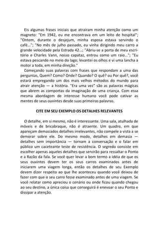 Eis algumas frases iniciais que atraíram minha atenção como um
magneto: "Em 1942, eu me encontrava em um leito de hospital";
"Ontem, durante o desjejum, minha esposa estava servindo o
café..."; "No mês de julho passado, eu vinha dirigindo meu carro a
grande velocidade pela Estrada 42...; "Abriu-se a porta de meu escri-
tório e Charles Vann, nosso capataz, entrou como um raio..."; "Eu
estava pescando no meio do lago; levantei os olhos e vi uma lancha a
motor a toda, em minha direção."
Começando suas palavras com frases que respondam a uma das
perguntas, Quem? Como? Onde? Quando? O quê? ou Por quê?, você
estará empregando um dos mais velhos métodos do mundo para
atrair atenção — a história. "Era uma vez" são as palavras mágicas
que abrem as comportas da imaginação de uma criança. Com essa
mesma abordagem de interesse humano você pode cativar as
mentes de seus ouvintes desde suas primeiras palavras.
CITE EM SEU EXEMPLO OS DETALHES RELEVANTES
O detalhe, em si mesmo, não é interessante. Uma sala, atulhada de
móveis e de bricabraque, não é atraente. Um quadro, em que
apareçam demasiados detalhes irrelevantes, não compele a vista a se
demorar sobre ele. Do mesmo modo, detalhes em demasia —
detalhes sem importância — tornam a conversação e o falar em
público um caceteante teste de resistência. O segredo consiste em
escolher apenas aqueles detalhes que servirão para ressaltar o Ponto
e a Razão da fala. Se você quer levar a bom termo a idéia de que os
seus ouvintes devem ter os seus carros examinados antes de
iniciarem uma viagem longa, então os detalhes de seu Exemplo
devem dizer respeito ao que lhe aconteceu quando você deixou de
fazer com que o seu carro fosse examinado antes de uma viagem. Se
você relatar como apreciou o cenário ou onde ficou quando chegou
ao seu destino, a única coisa que conseguirá é enevoar o seu Ponto e
dissipar a atenção.
 