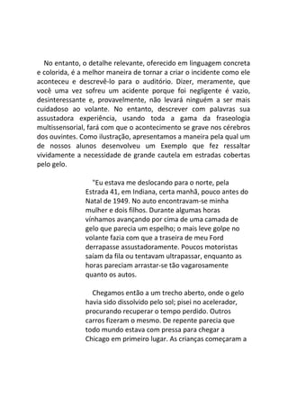No entanto, o detalhe relevante, oferecido em linguagem concreta
e colorida, é a melhor maneira de tornar a criar o incidente como ele
aconteceu e descrevê-lo para o auditório. Dizer, meramente, que
você uma vez sofreu um acidente porque foi negligente é vazio,
desinteressante e, provavelmente, não levará ninguém a ser mais
cuidadoso ao volante. No entanto, descrever com palavras sua
assustadora experiência, usando toda a gama da fraseologia
multissensorial, fará com que o acontecimento se grave nos cérebros
dos ouvintes. Como ilustração, apresentamos a maneira pela qual um
de nossos alunos desenvolveu um Exemplo que fez ressaltar
vividamente a necessidade de grande cautela em estradas cobertas
pelo gelo.
"Eu estava me deslocando para o norte, pela
Estrada 41, em Indiana, certa manhã, pouco antes do
Natal de 1949. No auto encontravam-se minha
mulher e dois filhos. Durante algumas horas
vínhamos avançando por cima de uma camada de
gelo que parecia um espelho; o mais leve golpe no
volante fazia com que a traseira de meu Ford
derrapasse assustadoramente. Poucos motoristas
saíam da fila ou tentavam ultrapassar, enquanto as
horas pareciam arrastar-se tão vagarosamente
quanto os autos.
Chegamos então a um trecho aberto, onde o gelo
havia sido dissolvido pelo sol; pisei no acelerador,
procurando recuperar o tempo perdido. Outros
carros fizeram o mesmo. De repente parecia que
todo mundo estava com pressa para chegar a
Chicago em primeiro lugar. As crianças começaram a
 