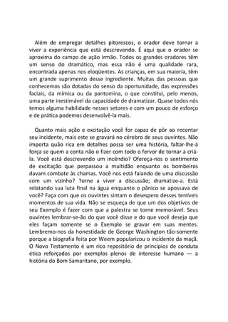 Além de empregar detalhes pitorescos, o orador deve tornar a
viver a experiência que está descrevendo. É aqui que o orador se
aproxima do campo de ação irmão. Todos os grandes oradores têm
um senso do dramático, mas essa não é uma qualidade rara,
encontrada apenas nos eloqüentes. As crianças, em sua maioria, têm
um grande suprimento desse ingrediente. Muitas das pessoas que
conhecemos são dotadas do senso da oportunidade, das expressões
faciais, da mímica ou da pantomina, o que constitui, pelo menos,
uma parte inestimável da capacidade de dramatizar. Quase todos nós
temos alguma habilidade nesses setores e com um pouco de esforço
e de prática podemos desenvolvê-la mais.
Quanto mais ação e excitação você for capaz de pôr ao recontar
seu incidente, mais este se gravará no cérebro de seus ouvintes. Não
importa quão rica em detalhes possa ser uma história, faltar-lhe-á
força se quem a conta não o fizer com todo o fervor de tornar a criá-
la. Você está descrevendo um incêndio? Ofereça-nos o sentimento
de excitação que perpassou a multidão enquanto os bombeiros
davam combate às chamas. Você nos está falando de uma discussão
com um vizinho? Torne a viver a discussão; dramatize-a. Está
relatando sua luta final na água enquanto o pânico se apossava de
você? Faça com que os ouvintes sintam o desespero desses terríveis
momentos de sua vida. Não se esqueça de que um dos objetivos de
seu Exemplo é fazer com que a palestra se torne memorável. Seus
ouvintes lembrar-se-ão do que você disse e do que você deseja que
eles façam somente se o Exemplo se gravar em suas mentes.
Lembremo-nos da honestidade de George Washington tão-somente
porque a biografia feita por Weem popularizou o incidente da maçã.
O Novo Testamento é um rico repositório de princípios de conduta
ética reforçados por exemplos plenos de interesse humano — a
história do Bom Samaritano, por exemplo.
 