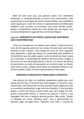 Além de fazer com que suas palavras sejam mais facilmente
lembradas, o incidente-exemplo as torna mais interessantes, mais
convincentes e mais fáceis de serem compreendidas. Sua experiência
sobre aquilo que a vida lhe ensinou é vigorosamente percebida pelo
auditório, seus ouvintes se encontram, num certo sentido, predis-
postos a responderem àquilo que você deseja que eles façam. Isso
nos leva diretamente à segunda fase da Fórmula Mágica.
Segundo: APRESENTE O SEU PONTO, AQUILO QUE VOCÊ DESEJA
QUE O AUDITÓRIO FAÇA
A fase do Exemplo de sua palestra para induzir à ação consumiu
mais de três quartas partes de seu tempo. Presuma que você esteja
falando há dois minutos. Você dispõe de cerca de vinte segundos
para apresentar a ação que deseja ver emprendida pelo auditório e
os benefícios que ele pode esperar como resultado de fazer aquilo
que você pede. A necessidade de detalhes não mais existe. Chegou o
momento de uma declaração frontal e direta. É o inverso da técnica
do jornalismo. Ao invés de apresentar em primeiro lugar os títulos,
você relata o caso e, depois, como título, ou cabeçalho, oferece o seu
Ponto ou apelo à ação. Esta fase é governada por três regras:
APRESENTE O OBJETIVO DE FORMA BREVE E ESPECÍFICA
Seja preciso em dizer ao auditório exatamente aquilo que você
deseja que ele faça. É essencial que você indague a si mesmo o que,
exatamente, você deseja que os seus ouvintes façam, agora que eles
se encontram predispostos a agir, pelo seu Exemplo. É uma boa idéia
anotar o Ponto da mesma maneira pela qual você redige um tele-
grama, procurando reduzir o número de palavras e tornar a sua
linguagem tão clara e explícita quanto possível. Não anote: "Ajudar
os doentes em nosso orfanato local". Isso é generalizado em
demasia. Diga, em lugar disso: "Ressaltar, esta noite, a reunião do
 