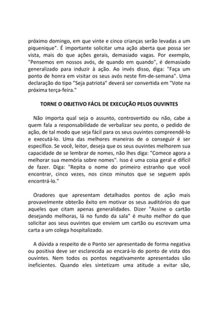 próximo domingo, em que vinte e cinco crianças serão levadas a um
piquenique". É importante solicitar uma ação aberta que possa ser
vista, mais do que ações gerais, demasiado vagas. Por exemplo,
"Pensemos em nossos avós, de quando em quando", é demasiado
generalizado para induzir à ação. Ao invés disso, diga: "Faça um
ponto de honra em visitar os seus avós neste fim-de-semana". Uma
declaração do tipo "Seja patriota" deverá ser convertida em "Vote na
próxima terça-feira."
TORNE O OBJETIVO FÁCIL DE EXECUÇÃO PELOS OUVINTES
Não importa qual seja o assunto, controvertido ou não, cabe a
quem fala a responsabilidade de verbalizar seu ponto, o pedido de
ação, de tal modo que seja fácil para os seus ouvintes compreendê-lo
e executá-lo. Uma das melhores maneiras de o conseguir é ser
específico. Se você, leitor, deseja que os seus ouvintes melhorem sua
capacidade de se lembrar de nomes, não lhes diga: "Comece agora a
melhorar sua memória sobre nomes". Isso é uma coisa geral e difícil
de fazer. Diga: "Repita o nome do primeiro estranho que você
encontrar, cinco vezes, nos cinco minutos que se seguem após
encontrá-lo."
Oradores que apresentam detalhados pontos de ação mais
provavelmente obterão êxito em motivar os seus auditórios do que
aqueles que citam apenas generalidades. Dizer "Assine o cartão
desejando melhoras, lá no fundo da sala" é muito melhor do que
solicitar aos seus ouvintes que enviem um cartão ou escrevam uma
carta a um colega hospitalizado.
A dúvida a respeito de o Ponto ser apresentado de forma negativa
ou positiva deve ser esclarecida ao encará-lo do ponto de vista dos
ouvintes. Nem todos os pontos negativamente apresentados são
ineficientes. Quando eles sintetizam uma atitude a evitar são,
 