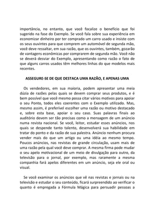 importância, no entanto, que você focalize o benefício que foi
sugerido na fase do Exemplo. Se você fala sobre sua experiência em
economizar dinheiro por ter comprado um carro usado e insiste com
os seus ouvintes para que comprem um automóvel de segunda mão,
você deve ressaltar, em sua razão, que os ouvintes, também, gozarão
de vantagens econômicas por comprarem de segunda mão. Você não
se deverá desviar do Exemplo, apresentando como razão o fato de
que alguns carros usados têm melhores linhas do que modelos mais
recentes.
ASSEGURE-SE DE QUE DESTACA UMA RAZÃO, E APENAS UMA
Os vendedores, em sua maioria, podem apresentar uma meia
dúzia de razões pelas quais se devem comprar seus produtos, e é
bem possível que você mesmo possa citar vários motivos para apoiar
o seu Ponto, todos eles coerentes com o Exemplo utilizado. Mas,
mesmo assim, é preferível escolher uma razão ou motivo destacado
e, sobre esta base, apoiar o seu caso. Suas palavras finais ao
auditório devem ser tão precisas como a mensagem de um anúncio
numa revista nacional. Se você, leitor, estudar esses anúncios, nos
quais se despende tanto talento, desenvolverá sua habilidade em
tratar do ponto e da razão de sua palestra. Anúncio nenhum procura
vender mais do que um artigo ou uma idéia ao mesmo tempo.
Poucos anúncios, nas revistas de grande circulação, usam mais de
uma razão pela qual você deve comprar. A mesma firma pode mudar
o seu apelo motivacional de um meio de divulgação para outro, da
televisão para o jornal, por exemplo, mas raramente a mesma
companhia fará apelos diferentes em um anúncio, seja ele oral ou
visual.
Se você examinar os anúncios que vê nas revistas e jornais ou na
televisão e estudar o seu conteúdo, ficará surpreendido ao verificar o
quanto é empregada a Fórmula Mágica para persuadir pessoas a
 