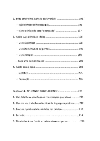 2. Evite atrair uma atenção desfavorável ................................. 196
― Não comece com desculpas ........................................... 196
― Evite o início do caso “engraçado” ................................ 197
3. Apóie suas principais ideias ................................................. 198
― Use estatísticas ................................................................ 198
― Use o testemunho de peritos ........................................... 199
― Use analogias .................................................................. 200
― Faça uma demonstração ................................................... 201
4. Apele para a ação ................................................................. 203
― Sintetize ........................................................................... 205
― Peça ação ......................................................................... 206
Capítulo 14. APLICANDO O QUE APRENDEU ........................... 209
1. Use detalhes específicos na conversação quotidiana ........... 211
2. Use em seu trabalho as técnicas da linguagem positiva ....... 212
3. Procure oportunidades de falar em público ......................... 213
4. Persista ................................................................................. 214
5. Mantenha à sua frente a certeza da recompensa .................. 216
 