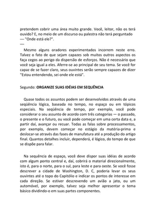 pretendem cobrir uma área muito grande. Você, leitor, não os terá
ouvido? E, no meio de um discurso ou palestra não terá perguntado
— "Onde está ele?".
—
Mesmo alguns oradores experimentados incorrem neste erro.
Talvez o fato de que sejam capazes sob muitos outros aspectos os
faça cegos ao perigo da dispersão de esforços. Não é necessário que
você seja igual a eles. Aferre-se ao principal de seu tema. Se você for
capaz de se fazer claro, seus ouvintes serão sempre capazes de dizer
"Estou entendendo, sei onde ele está".
Segundo: ORGANIZE SUAS IDÉIAS EM SEQUÊNCIA
Quase todos os assuntos podem ser desenvolvidos através de uma
seqüência lógica, baseada no tempo, no espaço ou em tópicos
especiais. Na seqüência de tempo, por exemplo, você pode
considerar o seu assunto de acordo com três categorias — o passado,
o presente e o futuro, ou você pode começar em uma certa data e, a
partir daí, avançar ou recuar. Todas as falas sobre processamentos,
por exemplo, devem começar no estágio da matéria-prima e
deslocar-se através das fases de manufatura até a produção do artigo
final. Quantos detalhes incluir, dependerá, é lógico, do tempo de que
se dispõe para falar.
Na sequência de espaço, você deve dispor suas idéias de acordo
com algum ponto central e, daí, cobrirá o material direcionalmente,
isto é, para o norte, para o sul, para leste e para oeste. Se você fosse
descrever a cidade de Washington, D. C, poderia levar os seus
ouvintes até o topo do Capitólio e indicar os pontos de interesse em
cada direção. Se estiver descrevendo um avião a jato, ou um
automóvel, por exemplo, talvez seja melhor apresentar o tema
básico dividindo-o em suas partes componentes.
 