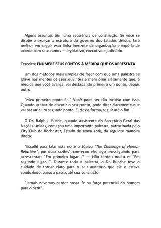 Alguns assuntos têm uma seqüência de construção. Se você se
dispõe a explicar a estrutura do governo dos Estados Unidos, fará
melhor em seguir essa linha inerente de organização e expô-la de
acordo com seus ramos — legislativo, executivo e judiciário.
Terceiro: ENUMERE SEUS PONTOS À MEDIDA QUE OS APRESENTA
Um dos métodos mais simples de fazer com que uma palestra se
grave nas mentes de seus ouvintes é mencionar claramente que, à
medida que você avança, vai destacando primeiro um ponto, depois
outro.
"Meu primeiro ponto é..." Você pode ser tão incisivo com isso.
Quando acabar de discutir o seu ponto, pode dizer claramente que
vai passar a um segundo ponto. E, dessa forma, seguir até o fim.
O Dr. Ralph J. Buche, quando assistente do Secretário-Geral das
Nações Unidas, começou uma importante palestra, patrocinada pelo
City Club de Rochester, Estado de Nova York, da seguinte maneira
direta:
"Escolhi para falar esta noite o tópico "The Challenge of Human
Relations", por duas razões", começou ele, logo prosseguindo para
acrescentar: "Em primeiro lugar..." — Não tardou muito e: "Em
segundo lugar...". Durante toda a palestra, o Dr. Bunche teve o
cuidado de tornar claro para o seu auditório que ele o estava
conduzindo, passo a passo, até sua conclusão.
"Jamais devemos perder nossa fé na força potencial do homem
para o bem".
 