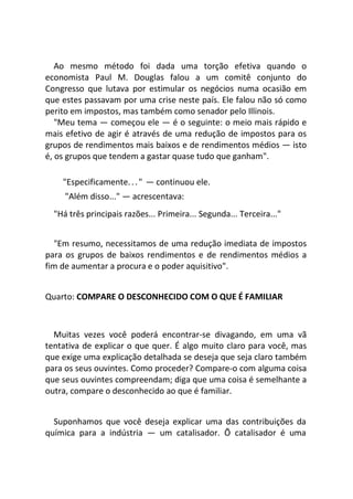 Ao mesmo método foi dada uma torção efetiva quando o
economista Paul M. Douglas falou a um comitê conjunto do
Congresso que lutava por estimular os negócios numa ocasião em
que estes passavam por uma crise neste país. Ele falou não só como
perito em impostos, mas também como senador pelo Illinois.
"Meu tema — começou ele — é o seguinte: o meio mais rápido e
mais efetivo de agir é através de uma redução de impostos para os
grupos de rendimentos mais baixos e de rendimentos médios — isto
é, os grupos que tendem a gastar quase tudo que ganham".
"Especificamente..." — continuou ele.
"Além disso..." — acrescentava:
"Há três principais razões... Primeira... Segunda... Terceira..."
"Em resumo, necessitamos de uma redução imediata de impostos
para os grupos de baixos rendimentos e de rendimentos médios a
fim de aumentar a procura e o poder aquisitivo".
Quarto: COMPARE O DESCONHECIDO COM O QUE É FAMILIAR
Muitas vezes você poderá encontrar-se divagando, em uma vã
tentativa de explicar o que quer. É algo muito claro para você, mas
que exige uma explicação detalhada se deseja que seja claro também
para os seus ouvintes. Como proceder? Compare-o com alguma coisa
que seus ouvintes compreendam; diga que uma coisa é semelhante a
outra, compare o desconhecido ao que é familiar.
Suponhamos que você deseja explicar uma das contribuições da
química para a indústria — um catalisador. Õ catalisador é uma
 