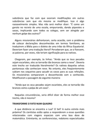 substância que faz com que ocorram modificações em outras
substâncias sem que ela mesma se modifique. Isso é algo
razoavelmente simples. Mas não será melhor dizer: "É como um
garoto no recreio de uma escola, empurrando, dando piparotes e
socos, implicando com todos os colegas, sem ser atingido por
nenhum golpe dos outros?"
Alguns missionários defrontaram, certa ocasião, com o problema
de colocar declarações desconhecidas em termos familiares, ao
traduzirem a Bíblia para o dialeto de uma tribo da África Equatorial.
Deveriam fazer uma tradução literal? Perceberam que, se o fizessem,
as palavras, por vezes, não teriam significação para os nativos.
Chegaram, por exemplo, às linhas: "Ainda que os teus pecados
sejam escarlates, eles se tornarão tão brancos como a neve". Deveria
este trecho ser traduzido literalmente? Os nativos daquelas selvas
pantanosas não conheciam neve. No entanto, eles freqüentemente
subiam nos coqueiros para sacudir os cocos para as suas refeições.
Os missionários compararam o desconhecido com o conhecido.
Modificaram a passagem da seguinte maneira:
"Ainda que os seus pecados sejam escarlates, eles se tornarão tão
brancos como a polpa de um coco".
Naquelas circunstâncias, seria difícil dizer de forma melhor esse
trecho, não é mesmo?
TRANSFORME O FATO NUM QUADRO
A que distância se encontra a Lua? O Sol? A outra estrela mais
próxima? Os cientistas estão aptos a responderem a essas questões
relacionadas com viagens espaciais com uma boa dose de
matemática. Entretanto, os conferencistas, redatores especializados
 