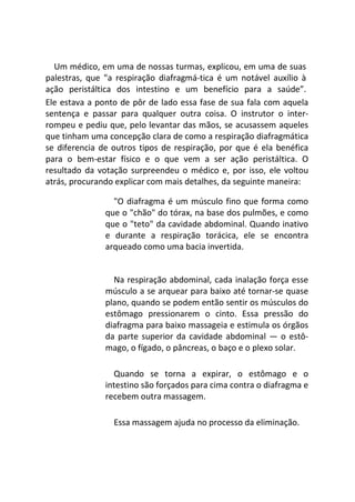Um médico, em uma de nossas turmas, explicou, em uma de suas
palestras, que "a respiração diafragmá-tica é um notável auxílio à
ação peristáltica dos intestino e um benefício para a saúde”.
Ele estava a ponto de pôr de lado essa fase de sua fala com aquela
sentença e passar para qualquer outra coisa. O instrutor o inter-
rompeu e pediu que, pelo levantar das mãos, se acusassem aqueles
que tinham uma concepção clara de como a respiração diafragmática
se diferencia de outros tipos de respiração, por que é ela benéfica
para o bem-estar físico e o que vem a ser ação peristáltica. O
resultado da votação surpreendeu o médico e, por isso, ele voltou
atrás, procurando explicar com mais detalhes, da seguinte maneira:
"O diafragma é um músculo fino que forma como
que o "chão" do tórax, na base dos pulmões, e como
que o "teto" da cavidade abdominal. Quando inativo
e durante a respiração torácica, ele se encontra
arqueado como uma bacia invertida.
Na respiração abdominal, cada inalação força esse
músculo a se arquear para baixo até tornar-se quase
plano, quando se podem então sentir os músculos do
estômago pressionarem o cinto. Essa pressão do
diafragma para baixo massageia e estimula os órgãos
da parte superior da cavidade abdominal — o estô-
mago, o fígado, o pâncreas, o baço e o plexo solar.
Quando se torna a expirar, o estômago e o
intestino são forçados para cima contra o diafragma e
recebem outra massagem.
Essa massagem ajuda no processo da eliminação.
 