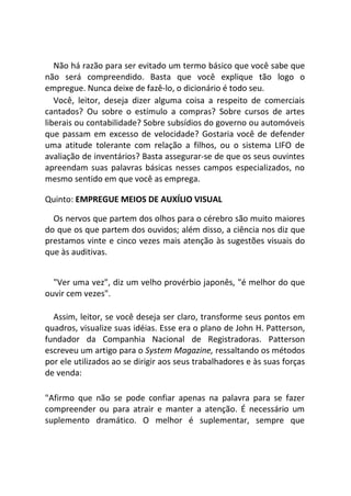 Não há razão para ser evitado um termo básico que você sabe que
não será compreendido. Basta que você explique tão logo o
empregue. Nunca deixe de fazê-lo, o dicionário é todo seu.
Você, leitor, deseja dizer alguma coisa a respeito de comerciais
cantados? Ou sobre o estímulo a compras? Sobre cursos de artes
liberais ou contabilidade? Sobre subsídios do governo ou automóveis
que passam em excesso de velocidade? Gostaria você de defender
uma atitude tolerante com relação a filhos, ou o sistema LIFO de
avaliação de inventários? Basta assegurar-se de que os seus ouvintes
apreendam suas palavras básicas nesses campos especializados, no
mesmo sentido em que você as emprega.
Quinto: EMPREGUE MEIOS DE AUXÍLIO VISUAL
Os nervos que partem dos olhos para o cérebro são muito maiores
do que os que partem dos ouvidos; além disso, a ciência nos diz que
prestamos vinte e cinco vezes mais atenção às sugestões visuais do
que às auditivas.
"Ver uma vez", diz um velho provérbio japonês, "é melhor do que
ouvir cem vezes".
Assim, leitor, se você deseja ser claro, transforme seus pontos em
quadros, visualize suas idéias. Esse era o plano de John H. Patterson,
fundador da Companhia Nacional de Registradoras. Patterson
escreveu um artigo para o System Magazine, ressaltando os métodos
por ele utilizados ao se dirigir aos seus trabalhadores e às suas forças
de venda:
"Afirmo que não se pode confiar apenas na palavra para se fazer
compreender ou para atrair e manter a atenção. É necessário um
suplemento dramático. O melhor é suplementar, sempre que
 
