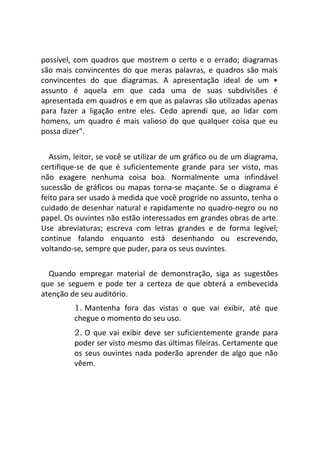 possível, com quadros que mostrem o certo e o errado; diagramas
são mais convincentes do que meras palavras, e quadros são mais
convincentes do que diagramas. A apresentação ideal de um •
assunto é aquela em que cada uma de suas subdivisões é
apresentada em quadros e em que as palavras são utilizadas apenas
para fazer a ligação entre eles. Cedo aprendi que, ao lidar com
homens, um quadro é mais valioso do que qualquer coisa que eu
possa dizer".
Assim, leitor, se você se utilizar de um gráfico ou de um diagrama,
certifique-se de que é suficientemente grande para ser visto, mas
não exagere nenhuma coisa boa. Normalmente uma infindável
sucessão de gráficos ou mapas torna-se maçante. Se o diagrama é
feito para ser usado à medida que você progride no assunto, tenha o
cuidado de desenhar natural e rapidamente no quadro-negro ou no
papel. Os ouvintes não estão interessados em grandes obras de arte.
Use abreviaturas; escreva com letras grandes e de forma legível;
continue falando enquanto está desenhando ou escrevendo,
voltando-se, sempre que puder, para os seus ouvintes.
Quando empregar material de demonstração, siga as sugestões
que se seguem e pode ter a certeza de que obterá a embevecida
atenção de seu auditório.
1. Mantenha fora das vistas o que vai exibir, até que
chegue o momento do seu uso.
2. O que vai exibir deve ser suficientemente grande para
poder ser visto mesmo das últimas fileiras. Certamente que
os seus ouvintes nada poderão aprender de algo que não
vêem.
 