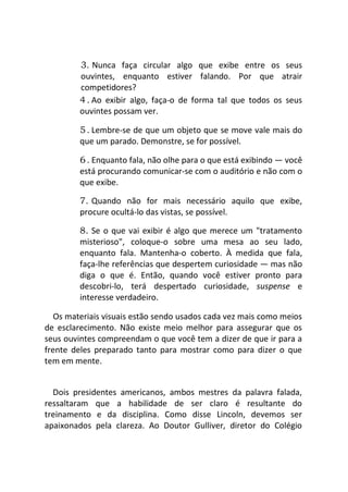 3. Nunca faça circular algo que exibe entre os seus
ouvintes, enquanto estiver falando. Por que atrair
competidores?
4. Ao exibir algo, faça-o de forma tal que todos os seus
ouvintes possam ver.
5. Lembre-se de que um objeto que se move vale mais do
que um parado. Demonstre, se for possível.
6. Enquanto fala, não olhe para o que está exibindo — você
está procurando comunicar-se com o auditório e não com o
que exibe.
7. Quando não for mais necessário aquilo que exibe,
procure ocultá-lo das vistas, se possível.
8. Se o que vai exibir é algo que merece um "tratamento
misterioso", coloque-o sobre uma mesa ao seu lado,
enquanto fala. Mantenha-o coberto. À medida que fala,
faça-lhe referências que despertem curiosidade — mas não
diga o que é. Então, quando você estiver pronto para
descobri-lo, terá despertado curiosidade, suspense e
interesse verdadeiro.
Os materiais visuais estão sendo usados cada vez mais como meios
de esclarecimento. Não existe meio melhor para assegurar que os
seus ouvintes compreendam o que você tem a dizer de que ir para a
frente deles preparado tanto para mostrar como para dizer o que
tem em mente.
Dois presidentes americanos, ambos mestres da palavra falada,
ressaltaram que a habilidade de ser claro é resultante do
treinamento e da disciplina. Como disse Lincoln, devemos ser
apaixonados pela clareza. Ao Doutor Gulliver, diretor do Colégio
 