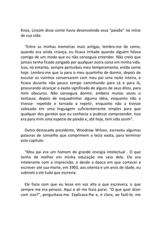 Knox, Lincoln disse como havia desenvolvido essa "paixão" no início
de sua vida:
"Entre as minhas memórias mais antigas, lembro-me de como,
quando era ainda criança, eu ficava irritado quando alguém falava
comigo de um modo que eu não conseguia entender. Não creio que
jamais tenha ficado zangado por qualquer outra coisa em minha vida.
Isso, no entanto, sempre perturbou meu temperamento, então como
hoje. Lembro-me que ia para o meu quartinho de dormir, depois de
escutar os vizinhos conversarem com meu pai uma noite inteira, e
ficava durante não pouco tempo caminhando para cá e para lá,
procurando alcançar o exato significado de alguns de seus ditos, para
mim obscuros. Não conseguia dormir, embora muitas vezes o
tentasse, depois de esquadrinhar alguma idéia, enquanto não a
tivesse- repetido e tornado a repetir, enquanto não a tivesse
colocado em uma linguagem suficientemente simples para que
qualquer dos garotos que eu conhecia a pudesse compreender. Isso
era para mim uma espécie de paixão e, até hoje, tem sido assim".
Outro destacado presidente, Woodrow Wilson, escreveu algumas
palavras de conselho que comprimem a tecla exata, para terminar
este capítulo:
"Meu pai era um homem de grande energia intelectual . O que
tenho de melhor em minha educação me veio dele. Ele era
intolerante com a imprecisão, e desde a época em que comecei a
escrever até sua morte, em 1903, aos oitenta e um anos de idade, eu
submeti a ele tudo que escrevia.
Ele fazia com que eu lesse em voz alta o que escrevera, o que
sempre me era penoso. Aqui e ali me fazia parar. "O que quer dizer
com isso?", perguntava-me. Explicava-lhe e, é claro, ao fazê-lo, me
 
