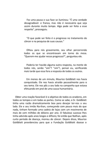 Fez uma pausa e sua face se iluminou: "É uma verdade
desagradável- e franca, mas não é necessário que seja
assim durante muito tempo. Algo pode ser feito a esse
respeito", prosseguiu.
"O que pode ser feito é o progresso no tratamento do
câncer e na pesquisa de suas causas."
Olhou para nós gravemente, seu olhar percorrendo
todos os que se encontravam em torno da mesa.
"Querem-me ajudar nesse progresso?", perguntou ele.
Poderia ter havido alguma outra resposta, na mente de
todos nós, senão "sim"? "sim"!, pensei eu, verificando
mais tarde que essa fora a resposta de todos os outros.
Em menos de um minuto, Maurice Goldblatt nos havia
conquistado. Ele nos havia atraído pessoalmente para o
seu tema. Ele nos pôs a seu lado na campanha que estava
efetuando em prol de uma causa humanitária.
Obter uma reação favorável é o objetivo de todos os oradores, em
todos os tempos e em todas as partes. Como se sabe, o Sr. Goldblatt
tinha uma razão dramaticamente boa para desejar ter-nos a seu
lado. Ele e seu irmão Na-than, começando com pouco mais do que
nada, tinham formado uma cadeia de lojas com um movimento de
mais de cem milhões de dólares por ano. O fabuloso sucesso lhes
tinha advindo após anos longos e difíceis; foi então que Nathan, após
curto período de doença, morreu de câncer. Depois disso, Maurice
Goldblatt providenciou para que a Fundação Goldblatt doasse o
 