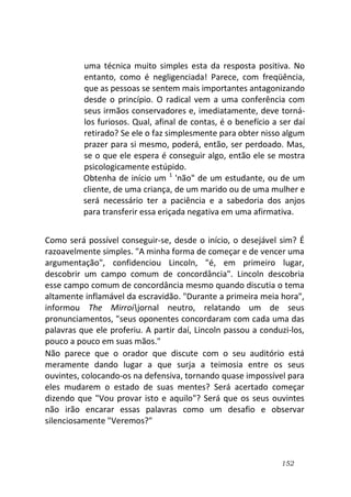 152
uma técnica muito simples esta da resposta positiva. No
entanto, como é negligenciada! Parece, com freqüência,
que as pessoas se sentem mais importantes antagonizando
desde o princípio. O radical vem a uma conferência com
seus irmãos conservadores e, imediatamente, deve torná-
los furiosos. Qual, afinal de contas, é o benefício a ser daí
retirado? Se ele o faz simplesmente para obter nisso algum
prazer para si mesmo, poderá, então, ser perdoado. Mas,
se o que ele espera é conseguir algo, então ele se mostra
psicologicamente estúpido.
Obtenha de início um 1
'não" de um estudante, ou de um
cliente, de uma criança, de um marido ou de uma mulher e
será necessário ter a paciência e a sabedoria dos anjos
para transferir essa eriçada negativa em uma afirmativa.
Como será possível conseguir-se, desde o início, o desejável sim? É
razoavelmente simples. "A minha forma de começar e de vencer uma
argumentação", confidenciou Lincoln, "é, em primeiro lugar,
descobrir um campo comum de concordância". Lincoln descobria
esse campo comum de concordância mesmo quando discutia o tema
altamente inflamável da escravidão. "Durante a primeira meia hora",
informou The Mirroijornal neutro, relatando um de seus
pronunciamentos, "seus oponentes concordaram com cada uma das
palavras que ele proferiu. A partir daí, Lincoln passou a conduzi-los,
pouco a pouco em suas mãos."
Não parece que o orador que discute com o seu auditório está
meramente dando lugar a que surja a teimosia entre os seus
ouvintes, colocando-os na defensiva, tornando quase impossível para
eles mudarem o estado de suas mentes? Será acertado começar
dizendo que "Vou provar isto e aquilo"? Será que os seus ouvintes
não irão encarar essas palavras como um desafio e observar
silenciosamente "Veremos?"
 