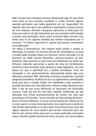 153
Não é muito mais vantajoso começar destacando algo em que tanto
você como os seus ouvintes acreditam e, então, levantar alguma
questão pertinente que todos gostariam de ver respondida? Em
seguida, faça com que o seu auditório o acompanhe na busca sincera
de uma resposta. Durante a pesquisa, apresente os fatos pela ma-
neira que você os vê, tão claramente que seus ouvintes serão levados
a aceitar suas conclusões, leitor, como se fossem deles mesmos. Eles
terão mais fé em alguma verdade que tenham descoberto por si
mesmos. "O melhor argumento é aquele que parece, meramente,
uma explicação."
Em todas a controvérsias, não importa quão amplas e azedas as
diferenças, há sempre um terreno comum de concordância, no qual
o orador pode convidar todos a se reunirem. Como ilustração: a 3 de
fevereiro de 1960, Harold Macmillan, primeiro-ministro da Grã-
Bretanha, falou perante as duas Casas do Parlamento da União Sul-
Africana. Cabia-lhe apresentar o ponto de vista da Grã-Bretanha,
contrário à discriminação racial, perante o corpo legislativo, em uma
época em que o apartheid era a política prevalente. Teria ele
começado o seu pronunciamento apresentando desde logo essa
diferença essencial? Não. Macmillan começou ressaltando o grande
progresso econômico da África do Sul e as significativas contribuições
desse país para o mundo. Então, com habilidade e tato, levantou a
questão de pontos de vista diferentes. Mesmo então, destacou estar
bem a par de que essas diferenças se baseavam em convicções
sinceras. Toda sua fala foi uma obra soberba, lembrando um dos
delicados mas firmes pronunciamentos de Lincoln nos anos que
precederam Fort Sumter. "Como membro da Comunidade Britânica",
disse o Primeiro-Ministro, "é nosso sincero desejo dar à África do Sul
o nosso apoio e o nosso encorajamento, mas espero que os senhores
não ficarão aborrecidos se eu lhes disser francamente que esses são
alguns aspectos de nossa política que tornam impossível para nós
fazê-lo sem sermos falsos para com as nossas profundas convicções
sobre o destino político de homens livres, as quais, em nosso próprio
 
