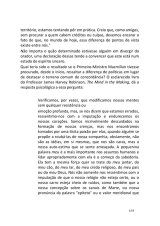 154
território, estamos tentando pôr em prática. Creio que, como amigos,
sem procurar a quem cabem créditos ou culpas, devemos encarar o
fato de que, no mundo de hoje, essa diferença de pontos de vista
existe entre nós."
Não importa o quão determinado estivesse alguém em divergir do
orador, uma declaração dessas tende a convencer que este está num
estado de espírito sincero.
Qual teria sido o resultado se o Primeiro-Ministro Macmillan tivesse
procurado, desde o início, ressaltar a diferença de políticas em lugar
de destacar o terreno comum de concordância? O esclarecido livro
do Professor James Harvey Robinson, The Mind in the Making, dá a
resposta psicológica a essa pergunta:
Verificamos, por vezes, que modificamos nossas mentes
sem qualquer resistência ou
emoção profunda, mas, se nos dizem que estamos errados,
ressentimo-nos com a imputação e endurecemos os
nossos corações. Somos incrivelmente descuidados na
formação de nossas crenças, mas nos encontramos
tomados por uma ilícita paixão por elas, quando alguém se
propõe a roubá-las de nossa companhia, obviamente, não
são as idéias, em si mesmas, que nos são caras, mas a
nossa auto-estima que se sente ameaçada. A pequenina
palavra meu é a mais importante nos assuntos humanos e
lidar apropriadamente com ela é o começo da sabedoria.
Ela tem a mesma força quer se trate do meu jantar, do
meu cão, do meu lar, do meu credo religioso, do meu país
ou do meu Deus. Nós não somente nos ressentimos com a
imputação de que o nosso relógio não esteja certo, ou o
nosso carro esteja cheio de ruídos, como também que a
nossa concepção sobre os canais de Marte, ou nossa
pronúncia da palavra "epíteto" ou o valor meridional que
 