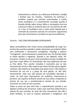 155
emprestamos à salicina, ou a data que atribuímos a Sargão
I tenham que ser revistos... Gostamos de continuar a
acreditar naquilo que estamos acostumados a aceitar
como verdadeiro e o ressentimento suscitado quando é
lançada dúvida sobre nossas idéias e concepções leva-nos
a procurar todas as maneiras para nos escusarmos de ade-
rir a elas. O resultado é que a maior parte daquilo que é
chamado de raciocínio consiste em encontrar argumentos
para que continuemos a acreditar no que já acreditamos.
Terceiro: FALE COM ENTUSIASMO CONTAGIANTE
Idéias contraditórias têm muito menos probabilidade de surgir nas
mentes dos ouvintes quando o orador apresenta suas próprias idéias
com sentimento e entusiasmo contagiante. Emprego a palavra
"contagiante", pois entusiasmo é exatamente isso. Ele derruba todas
as idéias opostas e negativas. Quando o seu objetivo, leitor, for
convencer, lembre-se de que é mais proveitoso suscitar emoções do
que fazer surgir idéias. Os sentimentos são mais poderosos do que
as frias idéias. Para suscitar emoções é necessário que se seja
intensamente sincero. Não importa que frases bonitas possa alguém
vocalizar, não importa as ilustrações que possa reunir, não importa a
harmonia de sua voz e a graça de seus gestos; se não falar
sinceramente, tudo isso não passará de armadilhas douradas e
vazias. Se você quer impressionar um auditório, impressione-se
primeiro. Seu espírito, brilhante através de seus olhos, irradiando-se
através de sua voz e proclamando-se através de sua atitude,
comunicar-se-á com os seus ouvintes.
Todas as vezes em que você falar, e especialmente quando o seu
objetivo confesso for convencer, tudo o que você fizer determinará a
atitude de seus ouvintes. Se você não tiver entusiasmo, eles não o
terão também, se você se mostrar petulante e antagônico, eles
 