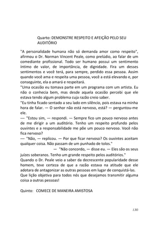130
Quarto: DEMONSTRE RESPEITO E AFEIÇÃO PELO SEU
AUDITÓRIO
"A personalidade humana não só demanda amor como respeito",
afirmou o Dr. Norman Vincent Peale, como prelúdio, ao falar de um
comediante profissional. Todo ser humano possui um sentimento
íntimo de valor, de importância, de dignidade. Fira um desses
sentimentos e você terá, para sempre, perdido essa pessoa. Assim
quando você ama e respeita uma pessoa, você a está elevando e, por
conseguinte, ela o amará e respeitará.
"Uma ocasião eu tomava parte em um programa com um artista. Eu
não o conhecia bem, mas desde aquela ocasião percebi que ele
estava tendo algum problema cuja razão creio saber.
"Eu tinha ficado sentado a seu lado em silêncio, pois estava na minha
hora de falar. — O senhor não está nervoso, está? — perguntou-me
ele.
— "Estou sim, — respondi. — Sempre fico um pouco nervoso antes
de me dirigir a um auditório. Tenho um respeito profundo pelos
ouvintes e a responsabilidade me põe um pouco nervoso. Você não
fica nervoso?
— "Não, — replicou. — Por que ficar nervoso? Os ouvintes aceitam
qualquer coisa. Não passam de um punhado de tolos."
— "Não concordo, — disse eu. — Eles são os seus
juízes soberanos. Tenho um grande respeito pelos auditórios."
Quando o Dr. Peale veio a saber da decrescente popularidade desse
homem, teve certeza de que a razão estava na atitude que ele
adotara de antagonizar as outras pessoas em lugar de conquistá-las.
Que lição objetiva para todos nós que desejamos transmitir alguma
coisa a outras pessoas!
Quinto: COMECE DE MANEIRA AMISTOSA
 
