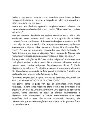 pedra e, um pouco nervoso como acontece com todos os bons
oradores inicialmente, deve ter esfregado as mãos uma na outra e
pigarreado antes de começar.
No entanto, ele não havia aprovado completamente as palavras com
que os atenienses haviam feito seu convite. "Nova doutrina... coisas
estranhas."
Isso era veneno. Ser-lhe-ia necessário erradicar essas idéias. Os
atenienses eram terreno fértil para a propagação de opiniões
contraditórias e conflitantes. S. Paulo não desejava apresentar sua fé
como algo estranho e exótico. Ele desejava amarrar, unir, aquilo que
apresentava a alguma coisa que os atenienses já aceitassem. Mas,
como? Pensou um momento; ocorreu-lhe um plano brilhante; S.
Paulo iniciou o seu imortal discurso: "Vós, homens de Atenas, sois
muito supersticiosos, como posso perceber, em todas as coisas."
Em algumas traduções se lê: "Sois muito religiosos". Creio que esta
tradução é melhor, mais acurada. Os atenienses cultuavam muitos
deuses; eram muito religiosos. Orgulhavam-se disso. S. Paulo
elogiou-os, agradou-os. Os atenienses começaram a sentir afeto por
ele. Uma das regras da arte de falar para impressionar é apoiar uma
declaração com um exemplo. Foi o que ele fez:
"Enquanto eu passeava e apreciava vossas devoções, encontrei um
altar com a inscrição "AO DEUS DESCONHECIDO."
Isso prova, como se pode ver, que os atenienses eram muito
religiosos. Tinham tanto medo de ofender uma das divindades que
ergueram um altar ao Deus desconhecido, uma espécie de apólice de
seguros, como cobertura de todas as ofensas inconscientes e
descuidos não intencionais. S. Paulo, mencionando este altar
específico, indicou que não estava procurando lisonjear; ele
demonstrou que sua observação era uma apreciação genuína, fruto
do que observara.
 