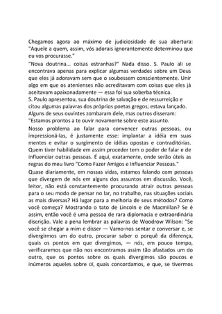 Chegamos agora ao máximo de judiciosidade de sua abertura:
"Aquele a quem, assim, vós adorais ignorantemente determinou que
eu vos procurasse."
"Nova doutrina... coisas estranhas?" Nada disso. S. Paulo ali se
encontrava apenas para explicar algumas verdades sobre um Deus
que eles já adoravam sem que o soubessem conscientemente. Unir
algo em que os atenienses não acreditavam com coisas que eles já
aceitavam apaixonadamente — essa foi sua soberba técnica.
S. Paulo apresentou, sua doutrina de salvação e de ressurreição e
citou algumas palavras dos próprios poetas gregos; estava lançado.
Alguns de seus ouvintes zombaram dele, mas outros disseram:
"Estamos prontos a te ouvir novamente sobre este assunto.
Nosso problema ao falar para convencer outras pessoas, ou
impressioná-las, é justamente esse: implantar a idéia em suas
mentes e evitar o surgimento de idéias opostas e contraditórias.
Quem tiver habilidade em assim proceder tem o poder de falar e de
influenciar outras pessoas. É aqui, exatamente, onde serão úteis as
regras do meu livro "Como Fazer Amigos e Influenciar Pessoas."
Quase diariamente, em nossas vidas, estamos falando com pessoas
que divergem de nós em alguns dos assuntos em discussão. Você,
leitor, não está constantemente procurando atrair outras pessoas
para o seu modo de pensar no lar, no trabalho, nas situações sociais
as mais diversas? Há lugar para a melhoria de seus métodos? Como
você começa? Mostrando o tato de Lincoln e de Macmillan? Se é
assim, então você é uma pessoa de rara diplomacia e extraordinária
discrição. Vale a pena lembrar as palavras de Woodrow Wilson: "Se
você se chegar a mim e disser — Vamo-nos sentar e conversar e, se
divergirmos um do outro, procurar saber o porquê da diferença,
quais os pontos em que divergimos, — nós, em pouco tempo,
verificaremos que não nos encontramos assim tão afastados um do
outro, que os pontos sobre os quais divergimos são poucos e
inúmeros aqueles sobre OÍ, quais concordamos, e que, se tivermos
 