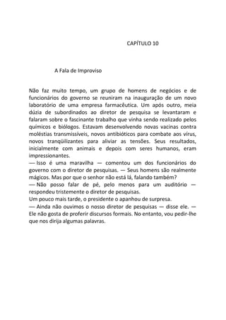 CAPÍTULO 10
A Fala de Improviso
Não faz muito tempo, um grupo de homens de negócios e de
funcionários do governo se reuniram na inauguração de um novo
laboratório de uma empresa farmacêutica. Um após outro, meia
dúzia de subordinados ao diretor de pesquisa se levantaram e
falaram sobre o fascinante trabalho que vinha sendo realizado pelos
químicos e biólogos. Estavam desenvolvendo novas vacinas contra
moléstias transmissíveis, novos antibióticos para combate aos vírus,
novos tranqüilizantes para aliviar as tensões. Seus resultados,
inicialmente com animais e depois com seres humanos, eram
impressionantes.
— Isso é uma maravilha — comentou um dos funcionários do
governo com o diretor de pesquisas. — Seus homens são realmente
mágicos. Mas por que o senhor não está lá, falando também?
— Não posso falar de pé, pelo menos para um auditório —
respondeu tristemente o diretor de pesquisas.
Um pouco mais tarde, o presidente o apanhou de surpresa.
— Ainda não ouvimos o nosso diretor de pesquisas — disse ele. —
Ele não gosta de proferir discursos formais. No entanto, vou pedir-lhe
que nos dirija algumas palavras.
 