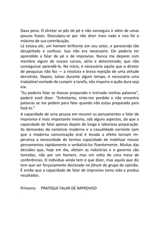 Dava pena. O diretor se pôs de pé e não conseguiu ir além de umas
poucas frases. Desculpou-se por não dizer mais nada e isso foi o
máximo de sua contribuição.
Lá estava ele, um homem brilhante em seu setor, e parecendo tão
desajeitado e confuso. Isso não era necessário. Ele poderia ter
aprendido a falar de pé e de improviso. Nunca me deparei com
membro algum de nossos cursos, sério e determinado, que não
conseguisse aprendê-lo. No início, é necessário aquilo que o diretor
de pesquisas não fez — a resoluta e brava rejeição de uma atitude
derrotista. Depois, talvez durante algum tempo, é necessária uma
inabalável vontade de cumprir a tarefa, não importa o quão dura seja
eia.
"Eu poderia falar se tivesse preparado e treinado minhas palavras",
poderá você dizer. "Entretanto, sinto-me perdido e não encontro
palavras se me pedem para falar quando não estou preparado para
fazê-lo."
A capacidade de uma pessoa em resumir os pensamentos e falar de
improviso é mais importante mesmo, sob alguns aspectos, do que a
capacidade de falar apenas depois de longa e laboriosa preparação.
As demandas do comércio moderno e a casualidade corrente com
que a moderna comunicação oral é levada a efeito tornam im-
perativa a necessidade de termos capacidade de mobilizar nossos
pensamentos rapidamente e verbalizá-los fluentemente. Muitas das
decisões que, hoje em dia, afetam as indústrias e o governo são
tomadas, não por um homem, mas em volta de uma mesa de
conferências. O indivíduo ainda tem o que dizer, mas aquilo que diz
tem que ser forçosamente declarado no fórum do grupo de opinião.
É então que a capacidade de falar de improviso toma vida e produz
resultados.
Primeiro: PRATIQUE FALAR DE IMPROVISO
 