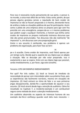 Para isso é necessário muito pensamento de sua parte, e pensar é,
no mundo, a coisa mais difícil de ser feita. Estou certo, porém, de que
pessoa alguma granjeou jamais a reputação de bom orador de
improviso se não se houver preparado a si mesmo, devotando horas
de análise a todas as situações públicas de que foi participante. Assim
como o piloto de uma empresa aérea se prepara para agir com fria
precisão em uma emergência, propon-do-se a si mesmo problemas
que podem surgir a qualquer momento, o homem que brilha como
orador de improviso se prepara realizando inúmeros discursos que
não são jamais pronunciados. Tais discursos não são realmente "de
improviso" e, sim discursos com uma preparação geral.
Como o seu assunto é conhecido, seu problema é apenas um
problema de organização, para fazer face ao tern-
as
po e à ocasião. Como orador de improviso, você falará apenas por
um tempo curto. Decida qual o aspecto de seu tópico que se adapta
à situação. Não se desculpe por não estar preparado. Isso é
exatamente o que se espera. Entre em seu tópico logo que possível,
senão imediatamente, e, por favor, siga este conselho.
Terceiro: CITE UM EXEMPLO IMEDIATAMENTE
Por quê? Por três razões: (1) Você se livrará de imediato da
necessidade de pensar com intensidade sobre sua próxima frase, pois
as experiências são facilmente narráveis, mesmo em situações de
improviso. (2) Você entrará no ritmo de falar e as suas primeiras
jingas desaparecerão, dando-lhe a oportunidade de aquecer o seu
assunto. (3) Você atrairá desde logo a atenção do auditório. Cdmo foi
ressaltado no Capítulo 7, o incidente-exemplo é um combustível
seguro como método de atrair a atenção imediatamente.
Um auditório absorvido no aspecto de interesse humano de seu
exemplo dar-lhe-á confiança quando você dela mais necessita —
 