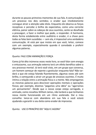 durante os poucos primeiros momentos de sua fala. A comunicação é
um processo nos dois sentidos; o orador que imediatamente
consegue atrair a atenção sabe disto. Enquanto ele observa as forças
receptivas e percebe o brilho da expectativa, como uma corrente
elétrica, pairar sobre as cabeças de seus ouvintes, sente-se desafiado
a prosseguir, a fazer o melhor que pode, a responder. A harmonia,
desta forma estabelecida entre auditório e orador, é a chave para
todas as falas bem sucedidas — sem ela, é impossível uma verdadeira
comunicação. Aí está por que insisto em que você, leitor, comece
com um exemplo, especialmente quando é convidado a proferir
algumas palavras.
Quarto: FALE COM ANIMAÇÃO E FORÇA
Como já foi dito inúmeras vezes neste livro, se você falar com energia
e entusiasmo, sua animação externa terá um efeito benéfico sobre o
seu processo mental. Já terá você visto, em um grupo que conversa,
um homem começar de repente a gesticular enquanto fala? Não tar-
dará a que ele esteja falando fluentemente, algumas vezes até com
brilho, e começando a atrair um grupo de ansiosos ouvintes. É muito
íntima a relação entre a animação física e a mente. Nós empregamos
as mesmas palavras para descrever operações mentais e operações
físicas; por exemplo, dizemos "pegamos uma idéia" ou "agarramos
um pensamento". Desde que o nosso corpo esteja carregado, e
animado, como ressaltou William James, não tardará a que tenhamos
nossa mente funcionando em um ritmo acelerado. Daí o meu
conselho: lance-se com abandono em sua fala e você estará
ajudando a garantir o seu êxito como orador de improviso.
Quinto: USE O PRINCÍPIO DO "AQUI E AGORA"
 