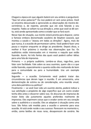 Chegará a época em que alguém baterá em seu ombro e perguntará:
"Que tal umas palavras?" Ou isso poderá vir sem aviso prévio. Você
se encontra descansado e apreciando as observações do mestre-de-
cerimônias e, de repente, percebe que eíe está falando a seu
respeito. Todos se voltam na sua direção e, antes que você se dê con-
ta, está sendo apresentado como o orador que se fará ouvir.
Nesse tipo de situação, sua mente estará pronta para disparar, como
o famoso embora desnorteado cavaleiro de Stephen Leacock, que
montou a cavalo e "atacou em todas as direções". Agora, mais do
que nunca, é a ocasião de permanecer calmo. Você poderá fazer uma
pausa e respirar enquanto se dirige ao presidente. Depois disso, o
melhor é ficar próximo à reunião nas observações que faz. Os
auditórios estão interessados em si mesmos e naquilo que estão
fazendo. Assim, há três fontes das quais você poderá colher idéias
para uma fala de improviso.
Primeiro — o próprio auditório. Lembre-se disso, rogo-lhes, para
falar com facilidade. Fale sobre os seus ouvintes, quem são e o que
estão fazendo, especialmente o quanto estão eles realizando de bom
para a comunidade ou para a humanidade. Use um exemplo
específico.
Segundo — a ocasião. Certamente você poderá tratar das
circunstâncias que deram lugar à reunião. É um aniversário, uma
demonstração de estima ou de consideração, uma reunião anual,
uma data patriótica ou política?
Finalmente — se você tiver sido um ouvinte atento, poderá indicar a
sua satisfação a propósito de algo específico que um outro orador
tenha dito antes e discorrer sobre isso. Os discursos de improviso de
maior êxito são justamente aqueles proferidos realmente de
improviso. Eles exprimem coisas que o orador sente em seu coração
sobre o auditório e a ocasião. Eles se adaptam à situação como uma
luva. São feitos sob medida para a ocasião e somente para essa
ocasião. Aí está onde reside o seu sucesso: florescem no momento e,
então, como botões de rosas raras, desaparecem do cenário. No
 