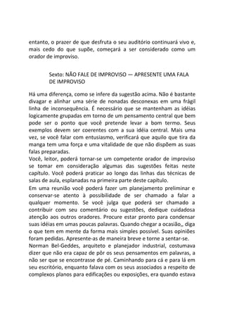 entanto, o prazer de que desfruta o seu auditório continuará vivo e,
mais cedo do que supõe, começará a ser considerado como um
orador de improviso.
Sexto: NÃO FALE DE IMPROVISO — APRESENTE UMA FALA
DE IMPROVISO
Há uma diferença, como se infere da sugestão acima. Não é bastante
divagar e alinhar uma série de nonadas desconexas em uma frágil
linha de inconsequência. É necessário que se mantenham as idéias
logicamente grupadas em torno de um pensamento central que bem
pode ser o ponto que você pretende levar a bom termo. Seus
exemplos devem ser coerentes com a sua idéia central. Mais uma
vez, se você falar com entusiasmo, verificará que aquilo que tira da
manga tem uma força e uma vitalidade de que não dispõem as suas
falas preparadas.
Você, leitor, poderá tornar-se um competente orador de improviso
se tomar em consideração algumas das sugestões feitas neste
capítulo. Você poderá praticar ao longo das linhas das técnicas de
salas de aula, esplanadas na primeira parte deste capítulo.
Em uma reunião você poderá fazer um planejamento preliminar e
conservar-se atento à possibilidade de ser chamado a falar a
qualquer momento. Se você julga que poderá ser chamado a
contribuir com seu comentário ou sugestões, dedique cuidadosa
atenção aos outros oradores. Procure estar pronto para condensar
suas idéias em umas poucas palavras. Quando chegar a ocasião,, diga
o que tem em mente da forma mais simples possível. Suas opiniões
foram pedidas. Apresente-as de maneira breve e torne a sentar-se.
Norman Bel-Geddes, arquiteto e planejador industrial, costumava
dizer que não era capaz de pôr os seus pensamentos em palavras, a
não ser que se encontrasse de pé. Caminhando para cá e para lá em
seu escritório, enquanto falava com os seus associados a respeito de
complexos planos para edificações ou exposições, era quando estava
 