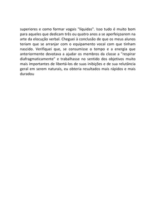 superiores e como formar vogais "líquidas". Isso tudo é muito bom
para aqueles que dedicam três ou quatro anos a se aperfeiçoarem na
arte da elocução verbal. Cheguei à conclusão de que os meus alunos
teriam que se arranjar com o equipamento vocal com que tinham
nascido. Verifiquei que, se consumisse o tempo e a energia que
anteriormente devotava a ajudar os membros da classe a "respirar
diafragmaticamente" e trabalhasse no sentido dos objetivos muito
mais importantes de libertá-los de suas inibições e de sua relutância
geral em serem naturais, eu obteria resultados mais rápidos e mais
duradou
 