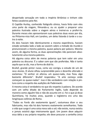 despertado sensação em todo o Império Britânico e tinham sido
feitos cavaleiros peio Rei.
O Capitão Hurley, conhecido fotógrafo cênico, havia feito com eles
uma parte da viagem, filmando-a; eu os ajudei a preparar uma
palestra ilustrada sobre a viagem aérea e treinei-os a proferi-la.
Durante meses eles apresentaram suas palestras duas vezes por dia,
no Philarmo-nico Hall, em Londres, um deles falando à tarde e o ou-
tro à noite.
Os dois haviam tido identicamente a mesma experiência, haviam
estado sentados lado a lado ao voarem sobre a metade do mundo e
pronunciavam a mesma palestra, quase palavra por palavra. Mesmo
assim, de alguma forma, as duas apresentações não pareciam abso-
lutamente uma mesma palestra.
Há alguma coisa além de meras palavras que tem valor em uma
palestra ou discurso. É o sabor com que são proferidas. Não é tanto
aquilo que se diz, mas a forma de dizê-lo.
Brullof, grande pintor russo, certa vez corrigiu o estudo de um de
seus alunos. O aluno olhou surpreendido para o desenho alterado e
exclamou: "O senhor só alterou um quase-nada, mas ficou algo
bastante diferente". Brullof respondeu: "A arte começa onde
começam os quase-nadas". Isso é tão verdadeiro com relação à pin-
tura como a respeito das audições de Paderewski.
A mesma coisa é verdadeira no que diz respeito à palavra. De acordo
com um velho ditado do Parlamento Inglês, tudo depende da
maneira como alguém fala e não do assunto em si. Foi o que já disse
Quintiliano, há muitos anos, quando a Inglaterra era uma das
longínquas colônias de Roma.
"Todos os Fords são exatamente iguais", costumava dizer o seu
fabricante, mas não há dois homens exatamente semelhantes. Toda
a vida que surge é uma coisa nova sob o sol; não existe, nunca existiu
e jamais existirá algo inteiramente igual. Um jovem deve adquirir
essa idéia a seu próprio respeito; ele deve procurar a centelha única
 
